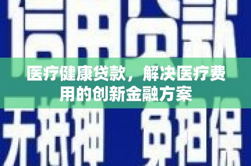 晴隆医疗健康贷款，解决医疗费用的创新金融方案